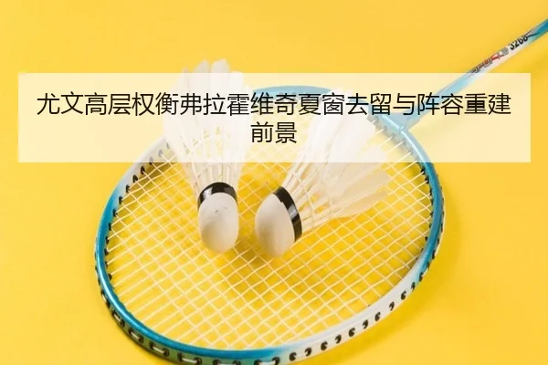 尤文高层权衡弗拉霍维奇夏窗去留与阵容重建前景
